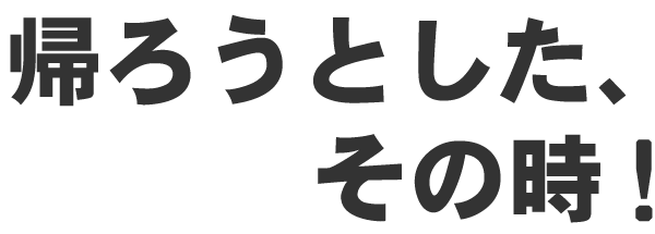 帰ろうとした、その時!