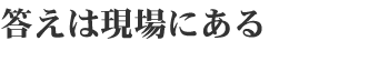 答えは現場にある