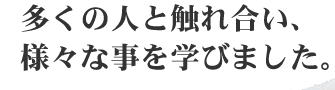 多くの人と触れ合い、様々な事を学びました