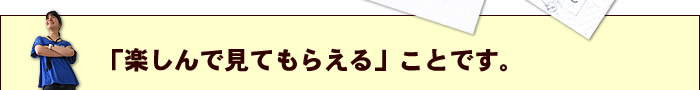 「楽しんで見てもらえる」ことです。