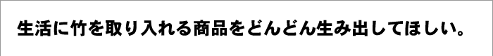 生活に竹を取り入れる商品をどんどん生み出してほしい。