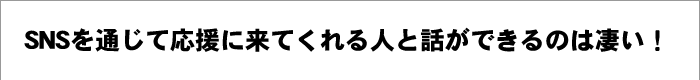 SNSを通じて応援に来てくれる人と話ができるのは凄い！