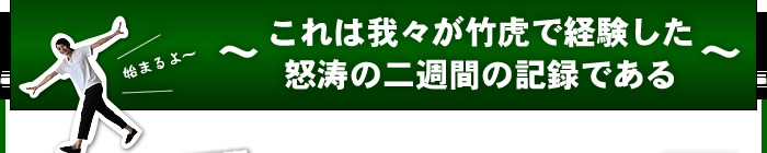 これは我々が竹虎で体験した怒涛の二週間の記録である