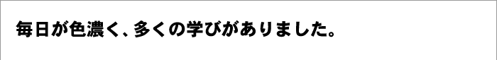 毎日が色濃く、多くの学びがありました。