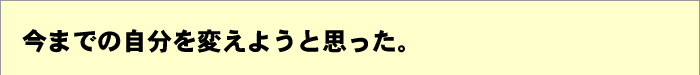 今までの自分を変えようと思った