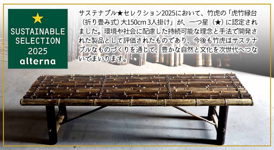 サステナブル★セレクション2025において、竹虎の「虎竹縁台（折り畳み式）大150cm 3人掛け」が、一つ星（★）に認定されました。環境や社会に配慮した持続可能な理念と手法で開発された製品として評価されたものであり、今後も竹虎はサステナブルなものづくりを通じて、豊かな自然と文化を次世代へつないでまいります。