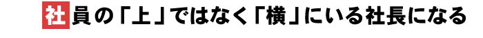 社員の「上」ではなく「横」にいる社長になる
