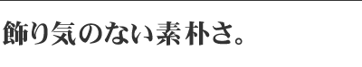 飾り気のない素朴さ。