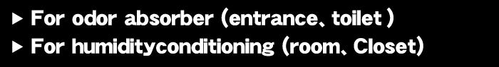 For odor absorber (entrance、toilet) For humidityconditioning (room、Closet)