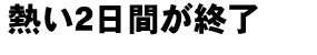 熱い2日間が終了