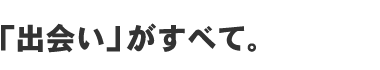 「出会い」がすべて。