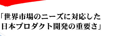 世界市場のニーズに対応した日本プロダクト開発の重要さ