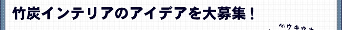 竹炭インテリアのアイデアを大募集！