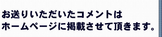 お送りいただいたコメントはホームページに掲載させて頂きます。