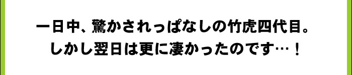 一日中、驚かされっぱなしの竹虎四代目。