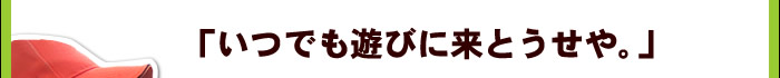 「いつでも遊びに来とうせや。」