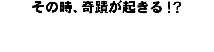 その時、奇蹟が起きる!?