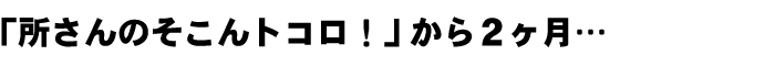 「所さんのそこんトコロ!」から2ヶ月...