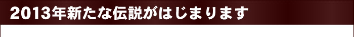 2013年新たな伝説がはじまります