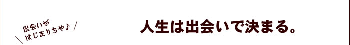 人生は出会いで決まる。