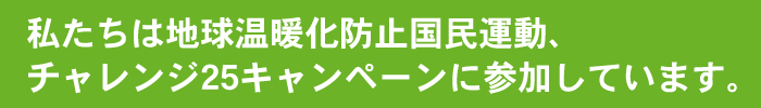 私たちは地球温暖化防止国民運動、チャレンジ25キャンペーンに参加しています。