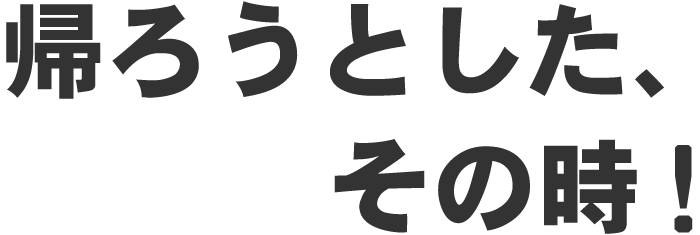 帰ろうとした、その時!
