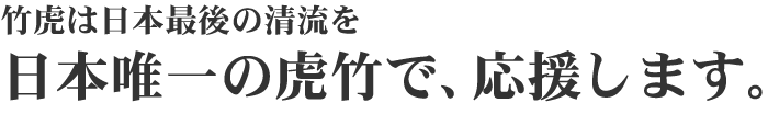 竹虎は日本最後の清流を日本唯一の虎竹で、応援します。