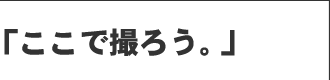 「ここで撮ろう。」